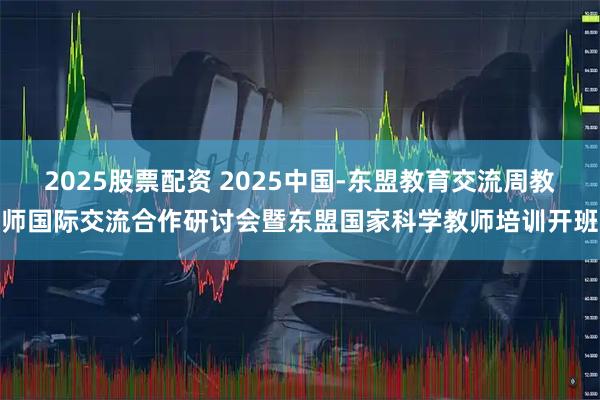2025股票配资 2025中国-东盟教育交流周教师国际交流合作研讨会暨东盟国家科学教师培训开班