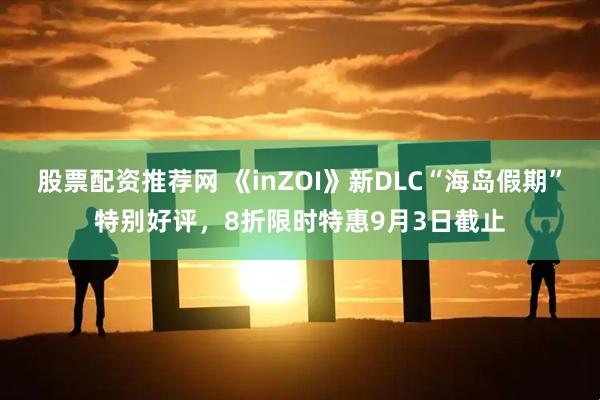 股票配资推荐网 《inZOI》新DLC“海岛假期”特别好评，8折限时特惠9月3日截止