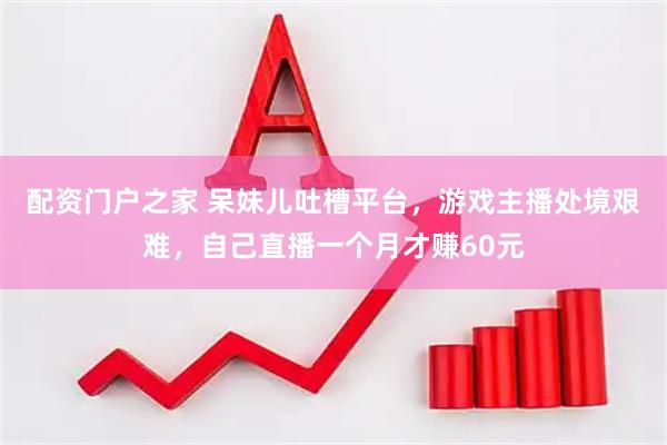 配资门户之家 呆妹儿吐槽平台，游戏主播处境艰难，自己直播一个月才赚60元