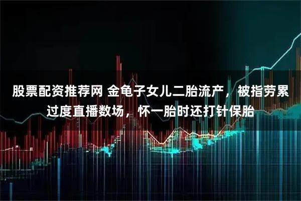 股票配资推荐网 金龟子女儿二胎流产，被指劳累过度直播数场，怀一胎时还打针保胎