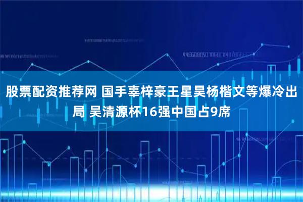 股票配资推荐网 国手辜梓豪王星昊杨楷文等爆冷出局 吴清源杯16强中国占9席