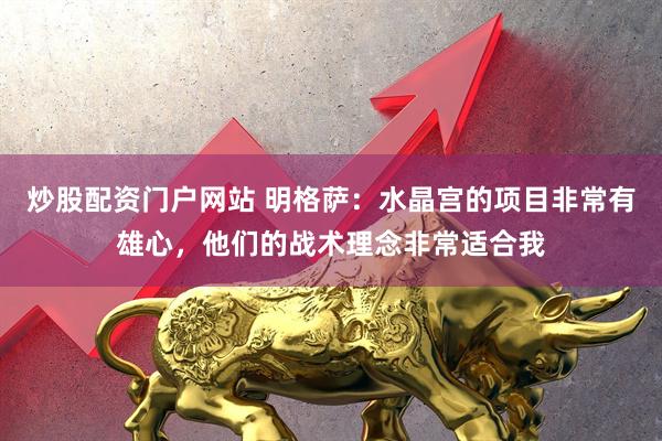 炒股配资门户网站 明格萨：水晶宫的项目非常有雄心，他们的战术理念非常适合我