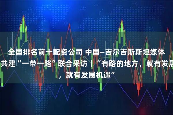 全国排名前十配资公司 中国—吉尔吉斯斯坦媒体高质量共建“一带一路”联合采访｜“有路的地方，就有发展机遇”