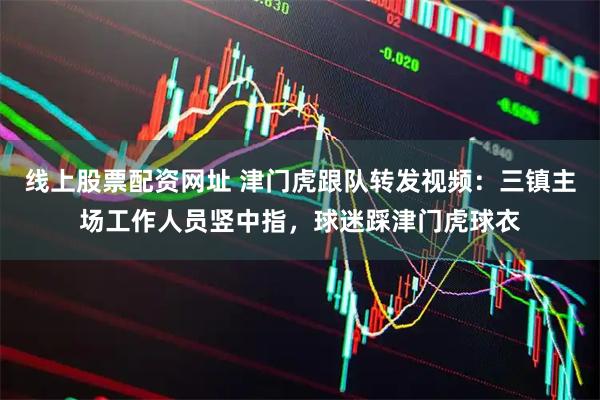线上股票配资网址 津门虎跟队转发视频：三镇主场工作人员竖中指，球迷踩津门虎球衣