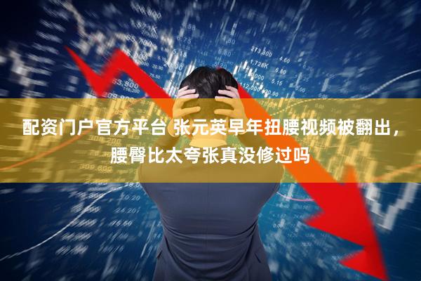 配资门户官方平台 张元英早年扭腰视频被翻出，腰臀比太夸张真没修过吗